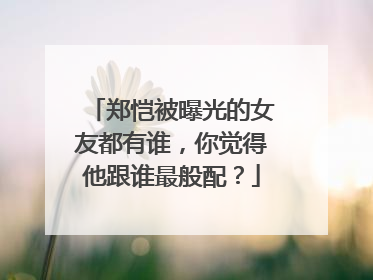 郑恺被曝光的女友都有谁，你觉得他跟谁最般配？
