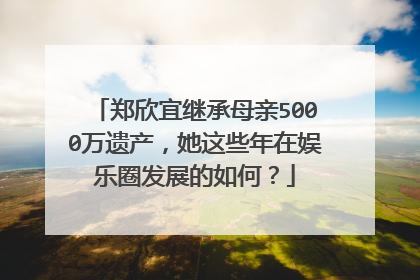 郑欣宜继承母亲5000万遗产，她这些年在娱乐圈发展的如何？