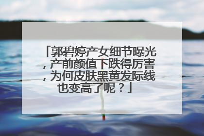 郭碧婷产女细节曝光，产前颜值下跌得厉害，为何皮肤黑黄发际线也变高了呢？