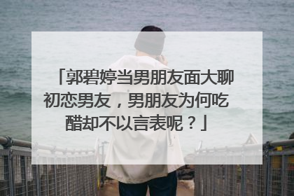 郭碧婷当男朋友面大聊初恋男友，男朋友为何吃醋却不以言表呢？