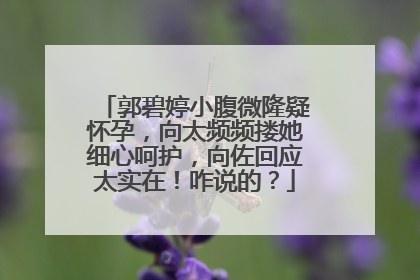 郭碧婷小腹微隆疑怀孕，向太频频搂她细心呵护，向佐回应太实在！咋说的？