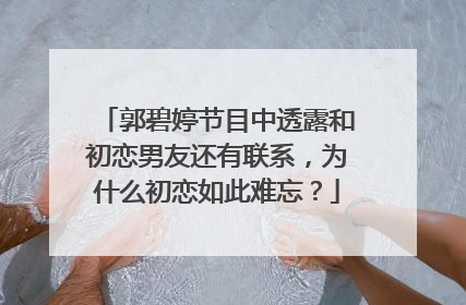 郭碧婷节目中透露和初恋男友还有联系,为什么初恋如此难忘?
