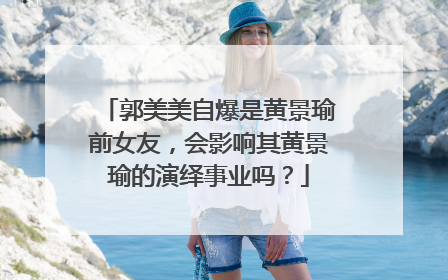 郭美美自爆是黄景瑜前女友，会影响其黄景瑜的演绎事业吗？