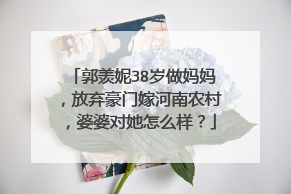 郭羡妮38岁做妈妈,放弃豪门嫁河南农村,婆婆对她怎么样?