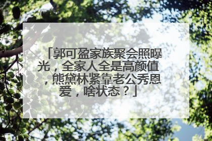 郭可盈家族聚会照曝光,全家人全是高颜值,熊黛林紧靠老公秀恩爱,啥状态?
