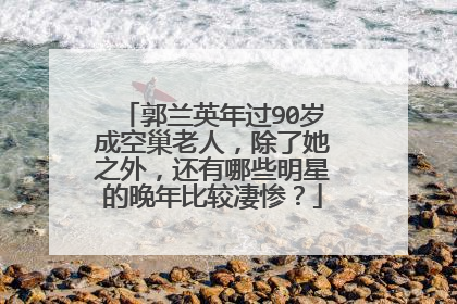 郭兰英年过90岁成空巢老人,除了她之外,还有哪些明星的晚年比较凄惨?