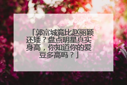 郭富城竟比赵丽颖还矮？盘点明星真实身高，你知道你的爱豆多高吗？