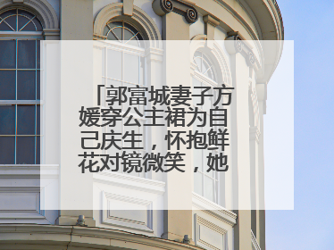 郭富城妻子方媛穿公主裙为自己庆生,怀抱鲜花对镜微笑,她的颜值如何?