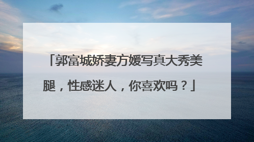 郭富城娇妻方媛写真大秀美腿,性感迷人,你喜欢吗?
