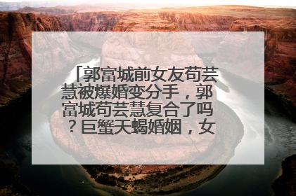 郭富城前女友苟芸慧被爆婚变分手，郭富城苟芸慧复合了吗？巨蟹天蝎婚姻，女友方媛也是巨蟹座