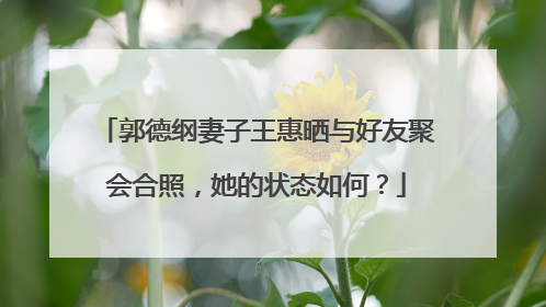 郭德纲妻子王惠晒与好友聚会合照,她的状态如何?