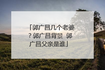郭广昌几个老婆？郭广昌背景 郭广昌父亲是谁