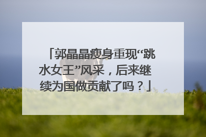 郭晶晶瘦身重现“跳水女王”风采，后来继续为国做贡献了吗？