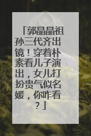 郭晶晶祖孙三代齐出镜！穿着朴素看儿子演出，女儿打扮贵气似名媛，你咋看？