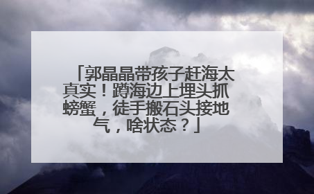 郭晶晶带孩子赶海太真实！蹲海边上埋头抓螃蟹，徒手搬石头接地气，啥状态？
