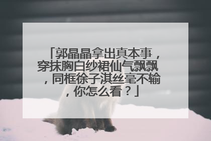 郭晶晶拿出真本事，穿抹胸白纱裙仙气飘飘，同框徐子淇丝毫不输，你怎么看？