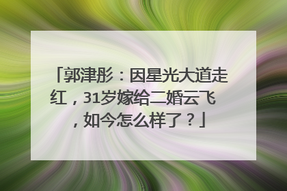 郭津彤:因星光大道走红,31岁嫁给二婚云飞,如今怎么样了?