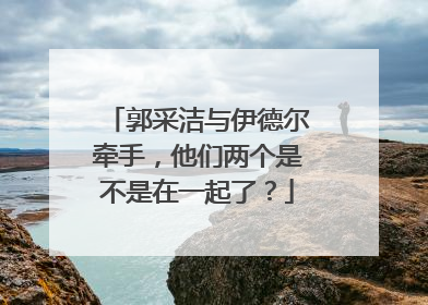 郭采洁与伊德尔牵手，他们两个是不是在一起了？