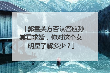 郭雪芙方否认答应孙其君求婚,你对这个女明星了解多少?