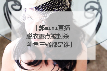 郭mini直播脱衣露点被封杀 斗鱼三骚都是谁