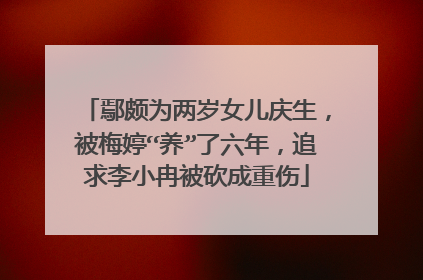 鄢颇为两岁女儿庆生,被梅婷“养”了六年,追求李小冉被砍成重伤