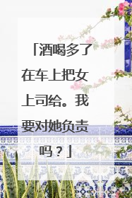 酒喝多了在车上把女上司给。我要对她负责吗?