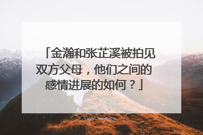 金瀚和张芷溪被拍见双方父母,他们之间的感情进展的如何?