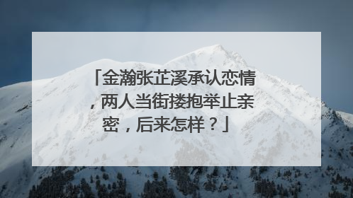 金瀚张芷溪承认恋情,两人当街搂抱举止亲密,后来怎样?
