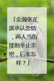 金瀚张芷溪承认恋情，两人当街搂抱举止亲密，后来怎样？