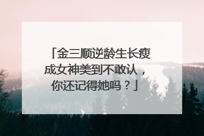 金三顺逆龄生长瘦成女神美到不敢认，你还记得她吗？