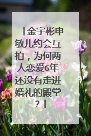 金宇彬申敏儿约会互拍,为何两人恋爱6年还没有走进婚礼的殿堂?
