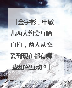 金宇彬，申敏儿两人约会互晒自拍，两人从恋爱到现在都有哪些甜蜜互动？