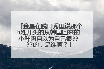 金星在脱口秀里说那个h姓开头的从韩国回来的小鲜肉自以为自己很????的,是谁啊?