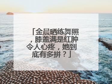 金晨晒练舞照,膝盖满是红肿令人心疼,她到底有多拼?