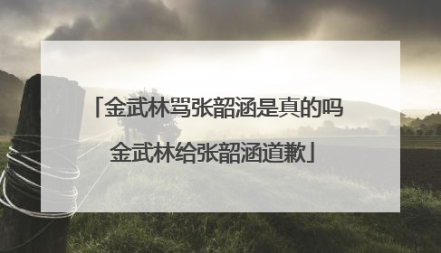 金武林骂张韶涵是真的吗 金武林给张韶涵道歉