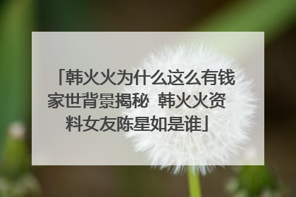 韩火火为什么这么有钱家世背景揭秘 韩火火资料女友陈星如是谁