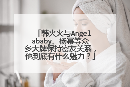 韩火火与Angelababy、杨幂等众多大牌保持密友关系,他到底有什么魅力?