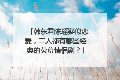 韩东君陈瑶疑似恋爱,二人都有哪些经典的荧幕情侣剧?