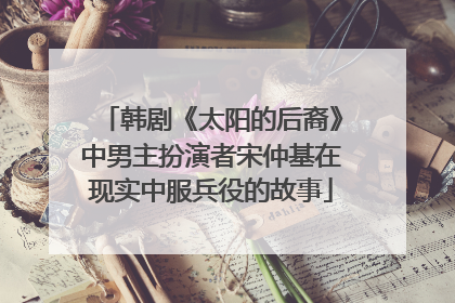 韩剧《太阳的后裔》中男主扮演者宋仲基在现实中服兵役的故事