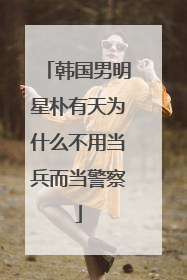 韩国男明星朴有天为什么不用当兵而当警察