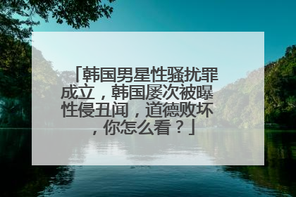 韩国男星性骚扰罪成立，韩国屡次被曝性侵丑闻，道德败坏，你怎么看？