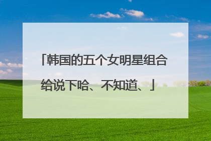 韩国的五个女明星组合给说下哈、不知道、