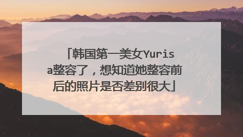 韩国第一美女Yurisa整容了,想知道她整容前后的照片是否差别很大