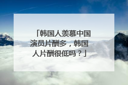 韩国人羡慕中国演员片酬多，韩国人片酬很低吗？