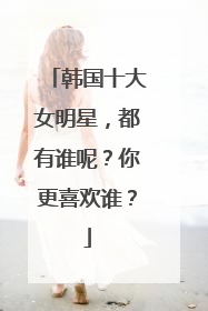韩国十大女明星，都有谁呢？你更喜欢谁？