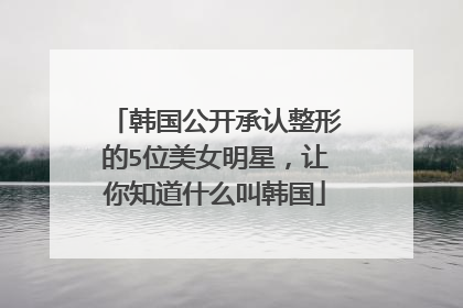 韩国公开承认整形的5位美女明星，让你知道什么叫韩国