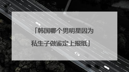 韩国哪个男明星因为私生子做鉴定上报纸