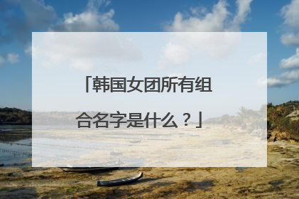 韩国女团所有组合名字是什么？