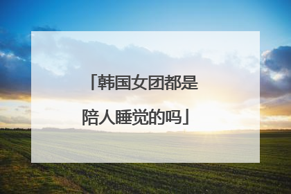 韩国女团都是陪人睡觉的吗