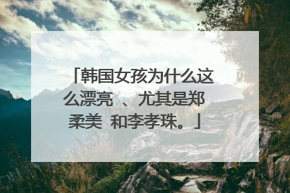 韩国女孩为什么这么漂亮 、尤其是郑柔美 和李孝珠。